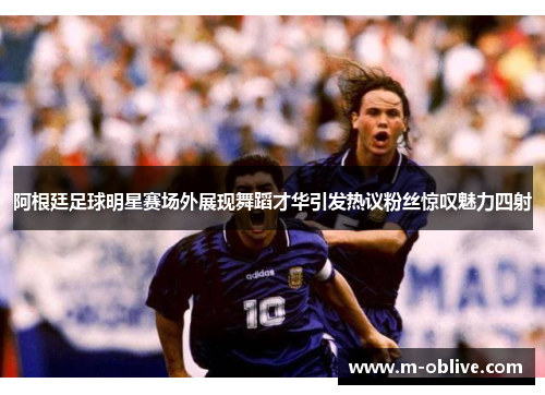 阿根廷足球明星赛场外展现舞蹈才华引发热议粉丝惊叹魅力四射